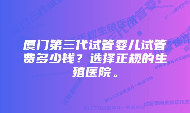 厦门第三代试管婴儿试管费多少钱？选择正规的生殖医院。