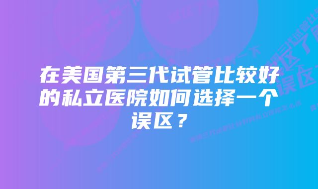 在美国第三代试管比较好的私立医院如何选择一个误区？