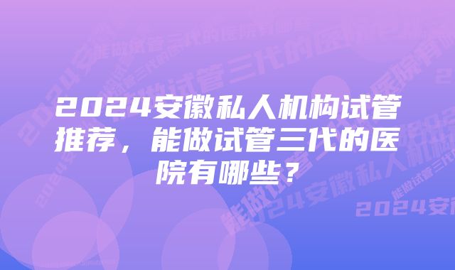 2024安徽私人机构试管推荐，能做试管三代的医院有哪些？