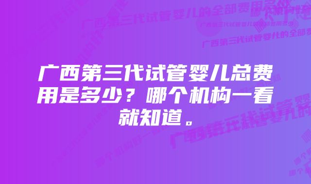 广西第三代试管婴儿总费用是多少？哪个机构一看就知道。