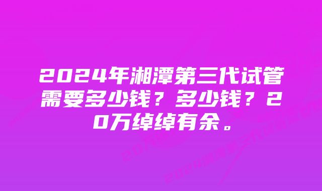 2024年湘潭第三代试管需要多少钱？多少钱？20万绰绰有余。