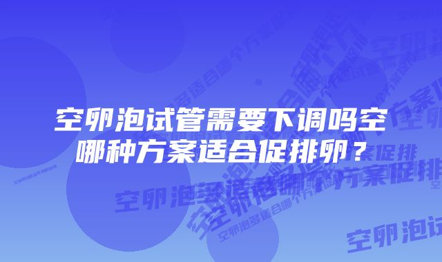 空卵泡试管需要下调吗空哪种方案适合促排卵？