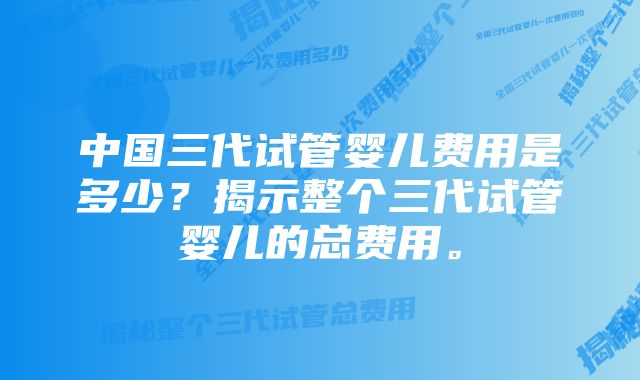 中国三代试管婴儿费用是多少？揭示整个三代试管婴儿的总费用。