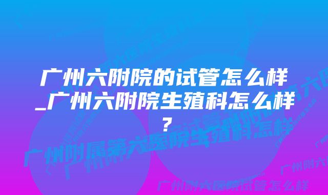 广州六附院的试管怎么样_广州六附院生殖科怎么样？