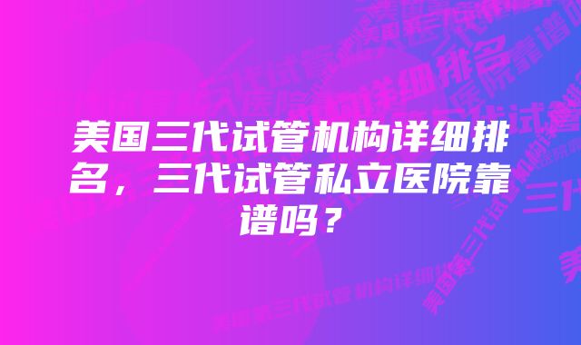 美国三代试管机构详细排名，三代试管私立医院靠谱吗？