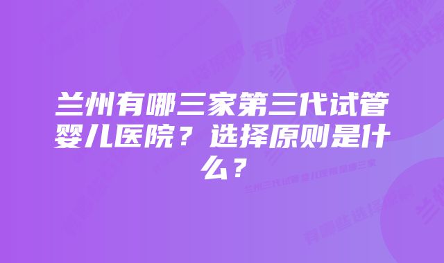 兰州有哪三家第三代试管婴儿医院？选择原则是什么？