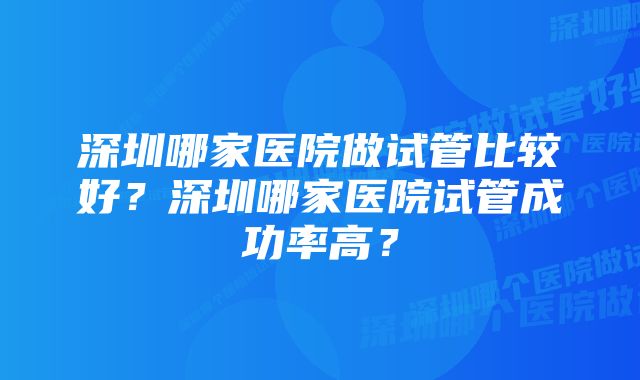 深圳哪家医院做试管比较好？深圳哪家医院试管成功率高？