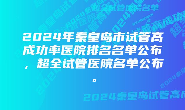 2024年秦皇岛市试管高成功率医院排名名单公布，超全试管医院名单公布。