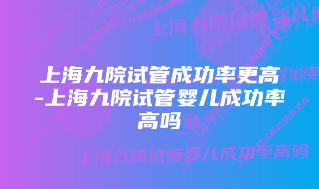 上海九院试管成功率更高-上海九院试管婴儿成功率高吗