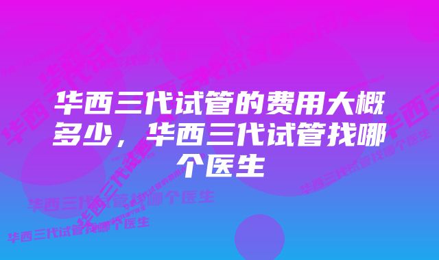 华西三代试管的费用大概多少，华西三代试管找哪个医生