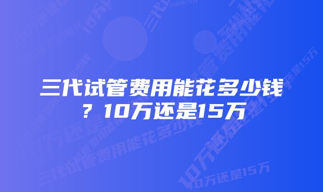 三代试管费用能花多少钱？10万还是15万