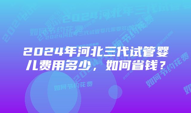 2024年河北三代试管婴儿费用多少，如何省钱？