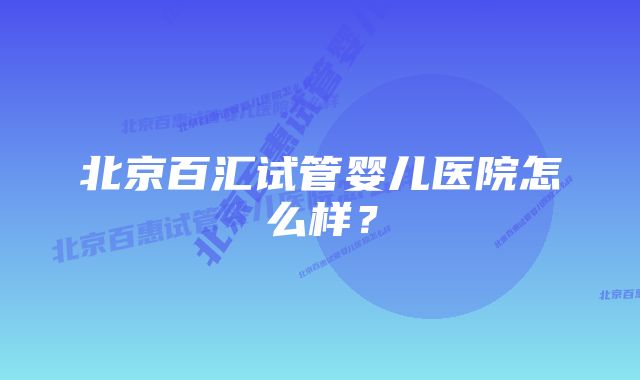 北京百汇试管婴儿医院怎么样？