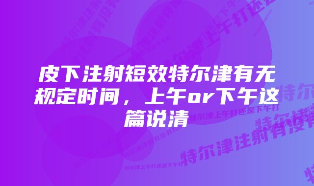 皮下注射短效特尔津有无规定时间，上午or下午这篇说清