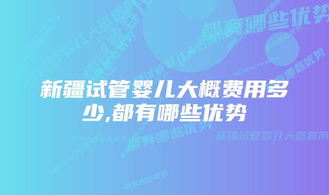 新疆试管婴儿大概费用多少,都有哪些优势