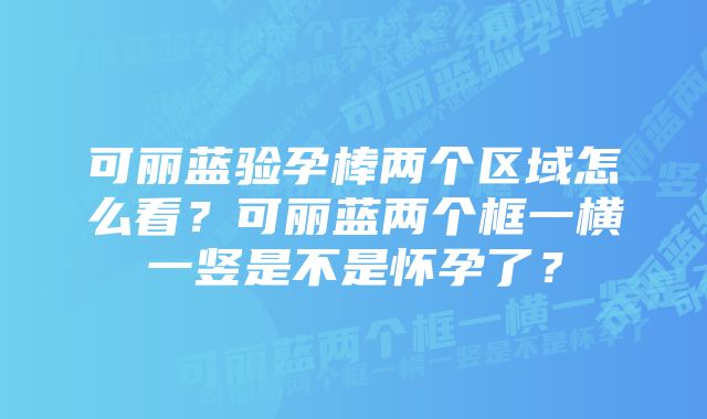 可丽蓝验孕棒两个区域怎么看？可丽蓝两个框一横一竖是不是怀孕了？