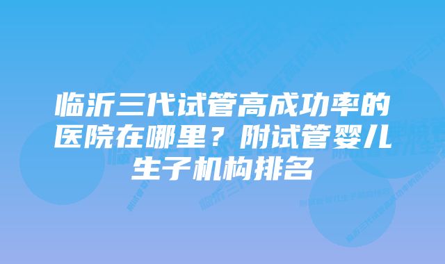 临沂三代试管高成功率的医院在哪里？附试管婴儿生子机构排名