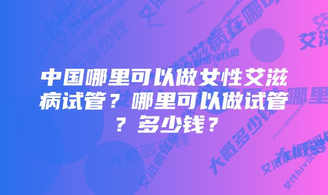 中国哪里可以做女性艾滋病试管？哪里可以做试管？多少钱？