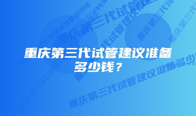 重庆第三代试管建议准备多少钱？