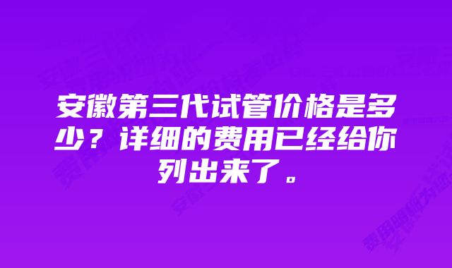 安徽第三代试管价格是多少？详细的费用已经给你列出来了。