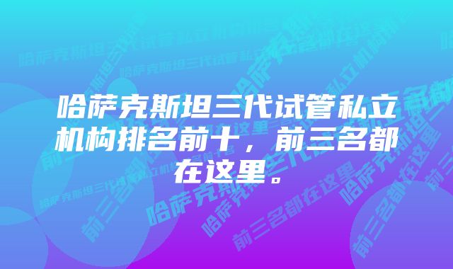 哈萨克斯坦三代试管私立机构排名前十，前三名都在这里。