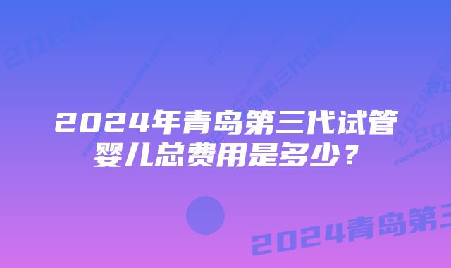 2024年青岛第三代试管婴儿总费用是多少？