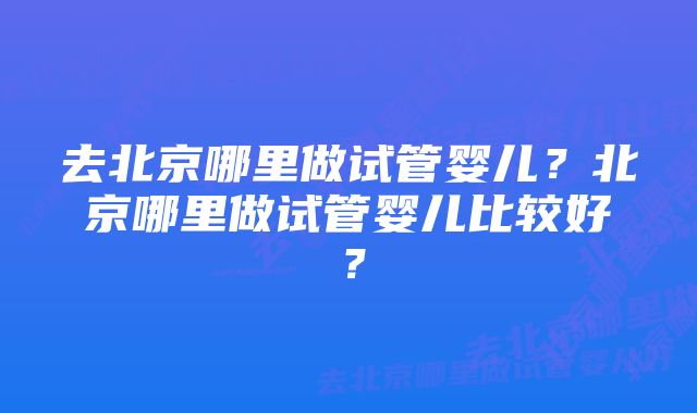 去北京哪里做试管婴儿？北京哪里做试管婴儿比较好？