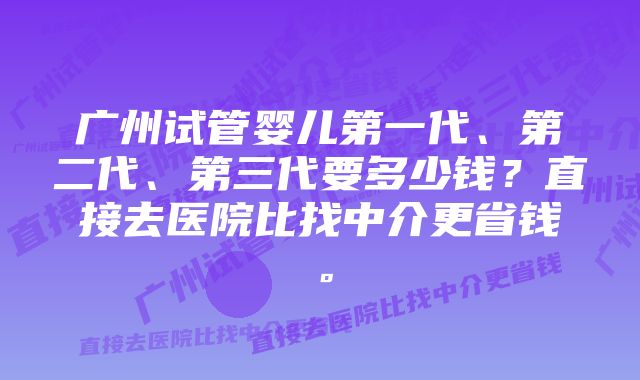 广州试管婴儿第一代、第二代、第三代要多少钱？直接去医院比找中介更省钱。