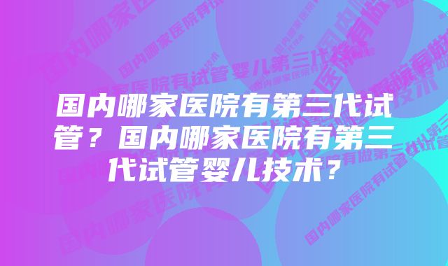 国内哪家医院有第三代试管？国内哪家医院有第三代试管婴儿技术？