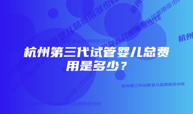 杭州第三代试管婴儿总费用是多少？