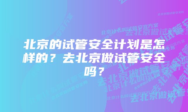 北京的试管安全计划是怎样的？去北京做试管安全吗？