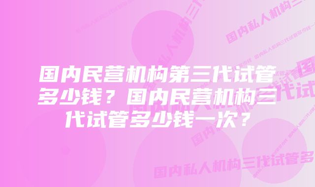 国内民营机构第三代试管多少钱？国内民营机构三代试管多少钱一次？