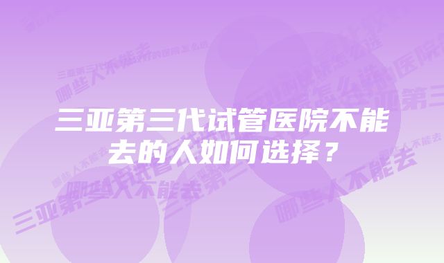 三亚第三代试管医院不能去的人如何选择？