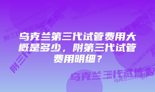 乌克兰第三代试管费用大概是多少，附第三代试管费用明细？