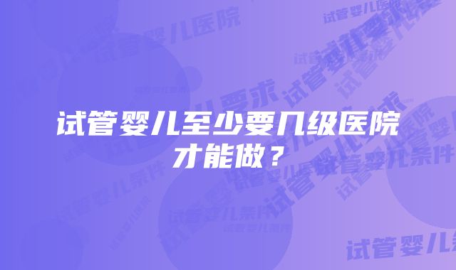 试管婴儿至少要几级医院才能做？