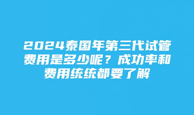 2024泰国年第三代试管费用是多少呢？成功率和费用统统都要了解