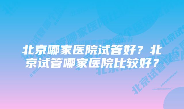 北京哪家医院试管好？北京试管哪家医院比较好？