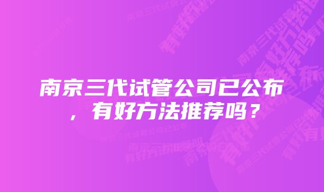 南京三代试管公司已公布，有好方法推荐吗？