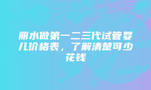 丽水做第一二三代试管婴儿价格表，了解清楚可少花钱