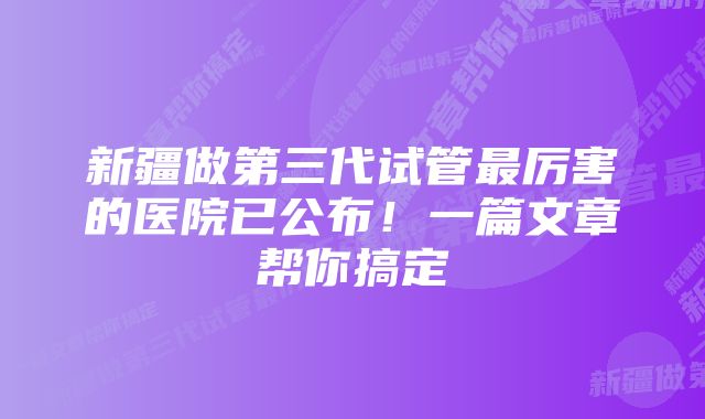 新疆做第三代试管最厉害的医院已公布！一篇文章帮你搞定