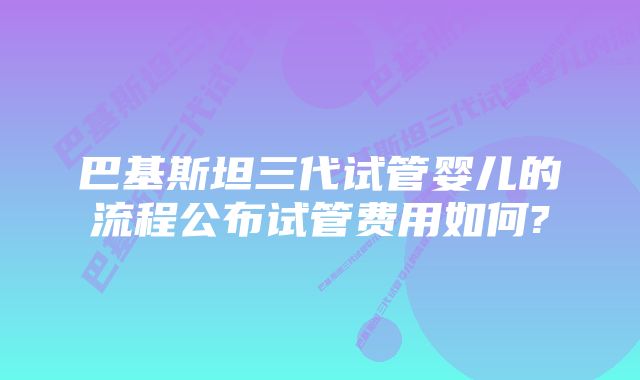 巴基斯坦三代试管婴儿的流程公布试管费用如何?