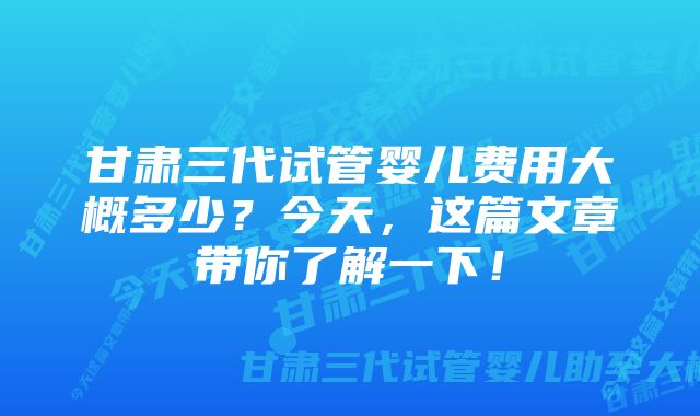 甘肃三代试管婴儿费用大概多少？今天，这篇文章带你了解一下！