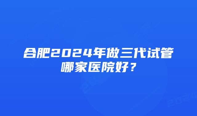 合肥2024年做三代试管哪家医院好？