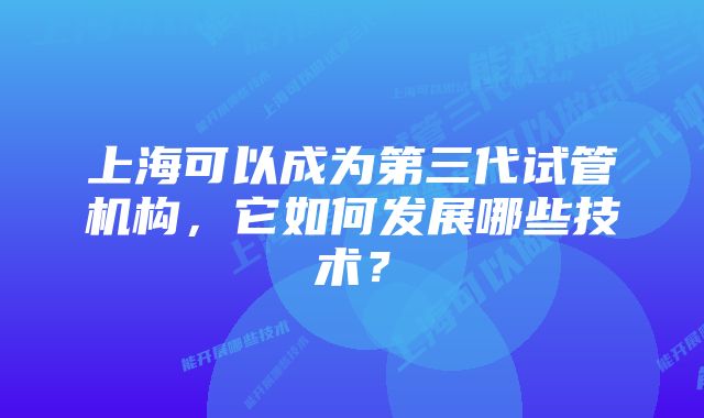 上海可以成为第三代试管机构，它如何发展哪些技术？