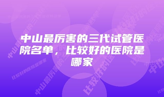 中山最厉害的三代试管医院名单，比较好的医院是哪家