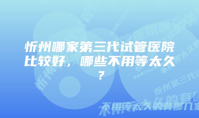 忻州哪家第三代试管医院比较好，哪些不用等太久？