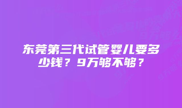 东莞第三代试管婴儿要多少钱？9万够不够？