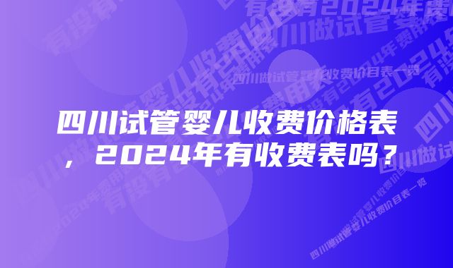 四川试管婴儿收费价格表，2024年有收费表吗？