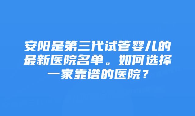 安阳是第三代试管婴儿的最新医院名单。如何选择一家靠谱的医院？