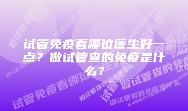 试管免疫看哪位医生好一点？做试管查的免疫是什么？